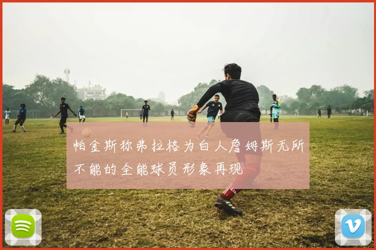 帕金斯称弗拉格为白人詹姆斯无所不能的全能球员形象再现