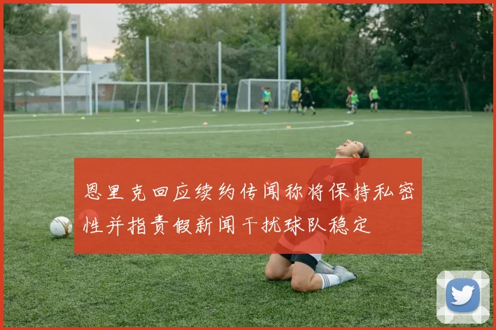 恩里克回应续约传闻称将保持私密性并指责假新闻干扰球队稳定