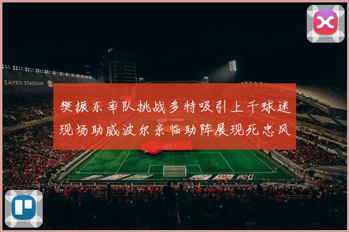 樊振东率队挑战多特吸引上千球迷现场助威波尔亲临助阵展现死忠风采