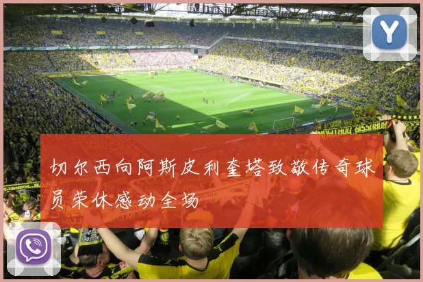 切尔西向阿斯皮利奎塔致敬传奇球员荣休感动全场