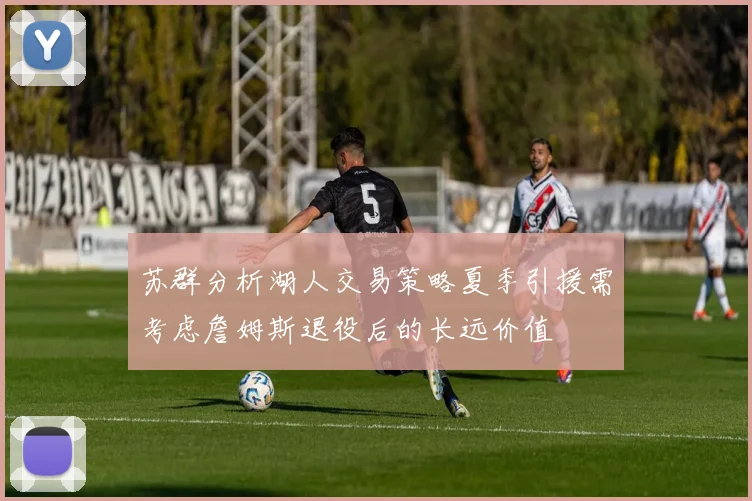 苏群分析湖人交易策略夏季引援需考虑詹姆斯退役后的长远价值