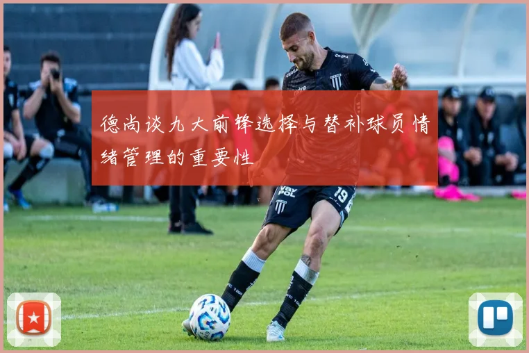 德尚谈九大前锋选择与替补球员情绪管理的重要性