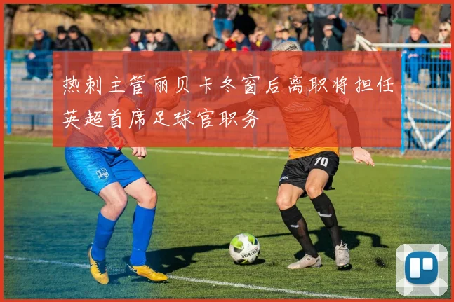 热刺主管丽贝卡冬窗后离职将担任英超首席足球官职务