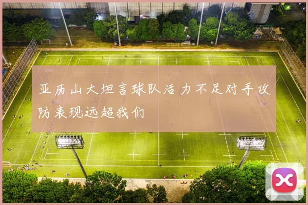 亚历山大坦言球队活力不足对手攻防表现远超我们