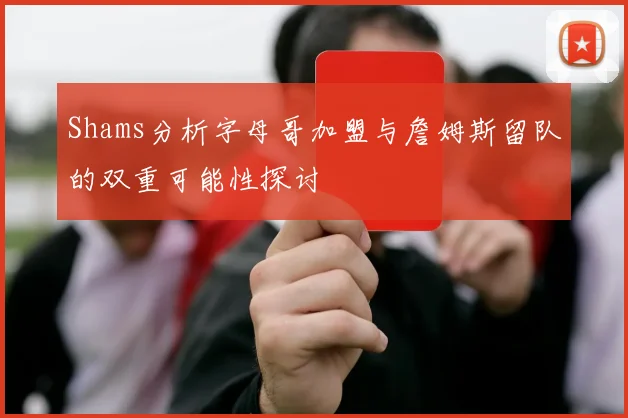 Shams分析字母哥加盟与詹姆斯留队的双重可能性探讨