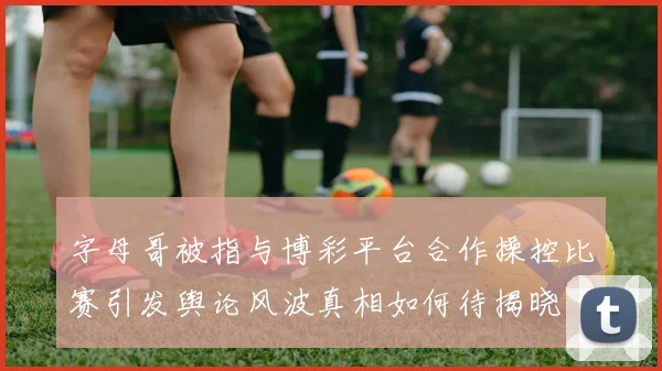 字母哥被指与博彩平台合作操控比赛引发舆论风波真相如何待揭晓