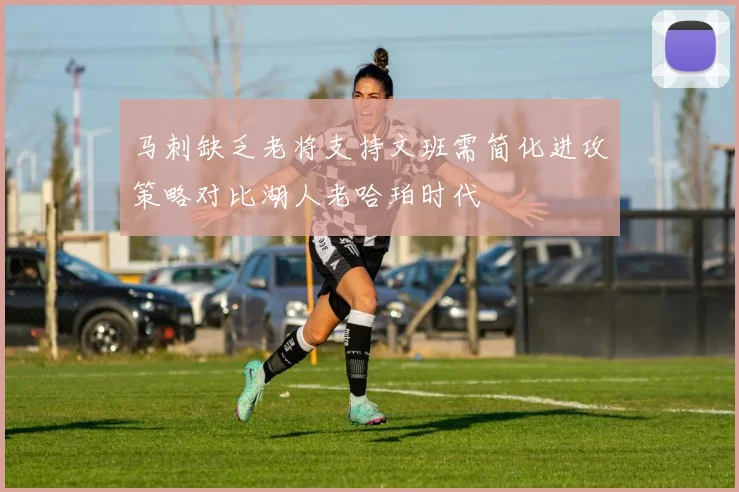 马刺缺乏老将支持文班需简化进攻策略对比湖人老哈珀时代