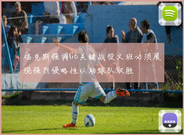 福克斯强调G6关键战役文班必须展现强烈侵略性以助球队取胜