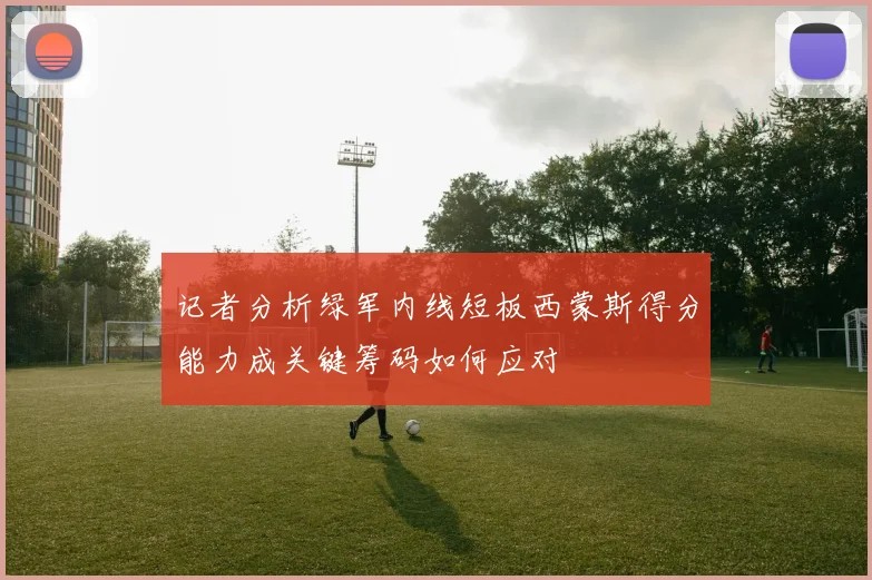 记者分析绿军内线短板西蒙斯得分能力成关键筹码如何应对