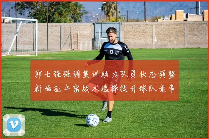 郭士强强调集训助力队员状态调整新面孔丰富战术选择提升球队竞争力