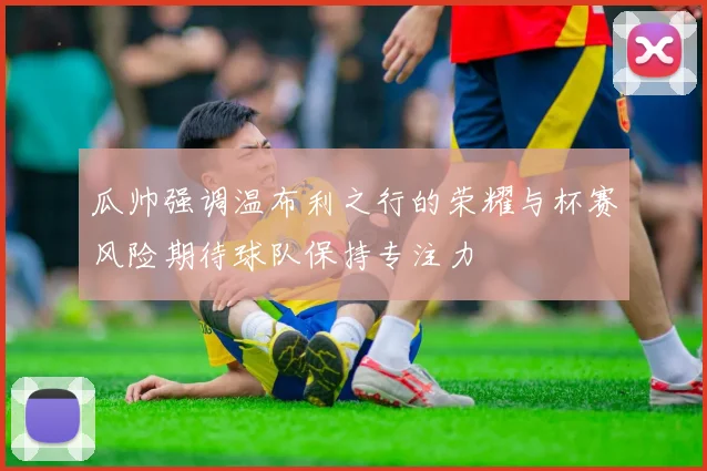 瓜帅强调温布利之行的荣耀与杯赛风险期待球队保持专注力