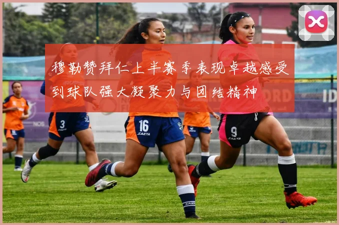 穆勒赞拜仁上半赛季表现卓越感受到球队强大凝聚力与团结精神