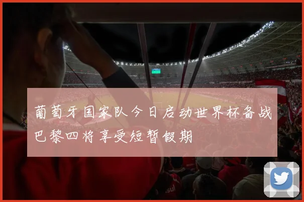 葡萄牙国家队今日启动世界杯备战巴黎四将享受短暂假期