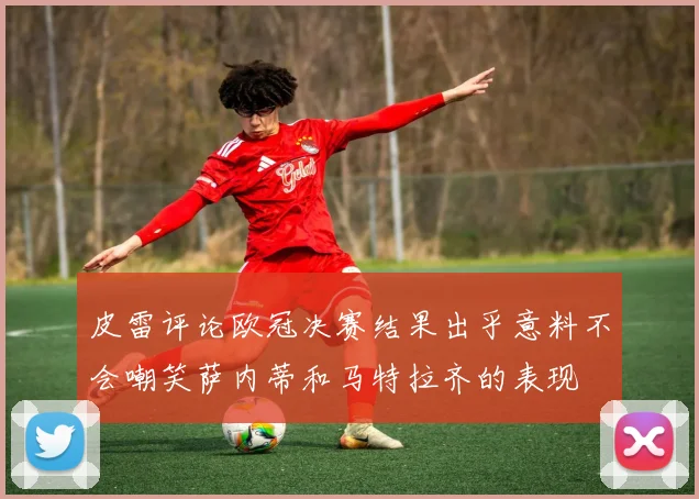 皮雷评论欧冠决赛结果出乎意料不会嘲笑萨内蒂和马特拉齐的表现