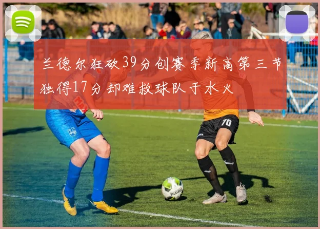兰德尔狂砍39分创赛季新高第三节独得17分却难救球队于水火