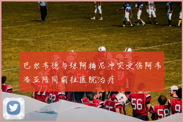 巴尔韦德与琼阿梅尼冲突受伤阿韦洛亚陪同前往医院治疗